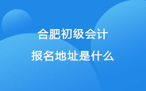 2023年合肥初级会计报名地址是什么