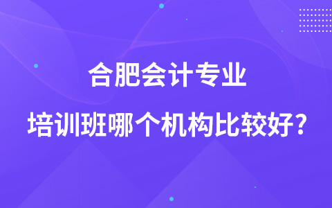 合肥会计专业培训班哪个机构比较好?