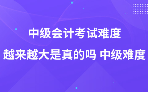 中级会计考试难度越来越大是真的吗 中级难度